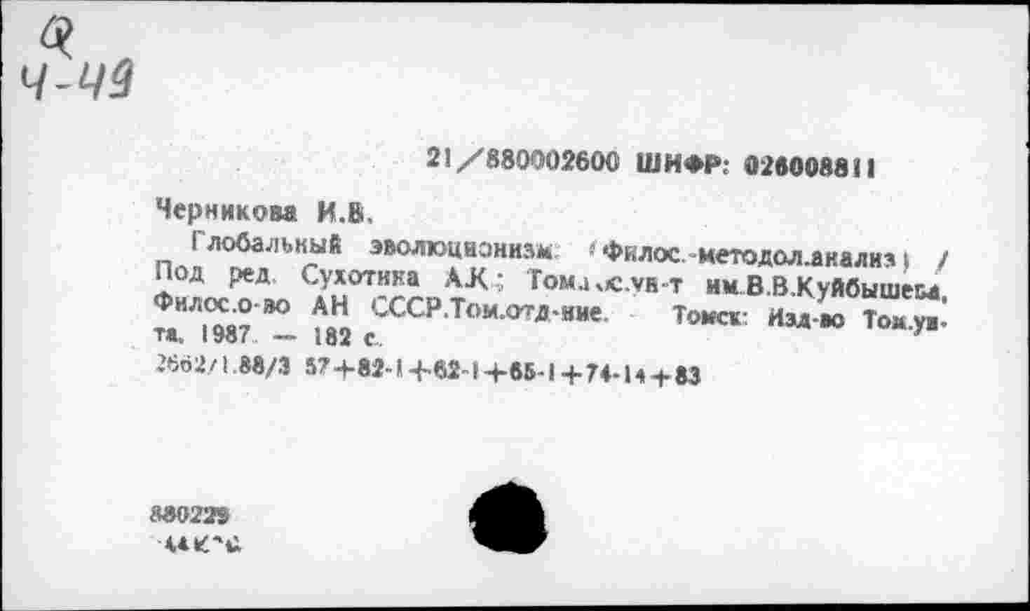 ﻿ч-чз
21/880002600 ШИФР: 026008811
Черникова И.»,
Глобальный эволюционизм гфилос методоллнализ | / Под ред Сухотина АД; Тома.с.ун т имВ.В.Куйбышем Фил,^-°”° АН СССРТом.отд-ние Томск- Изд-ао Тому«’ та. 1987 — 182 с.	у
2662/1,88/3 57+82-14-62-14-65-1+74-14 + 83
М02!Ге
Ч4К'»1